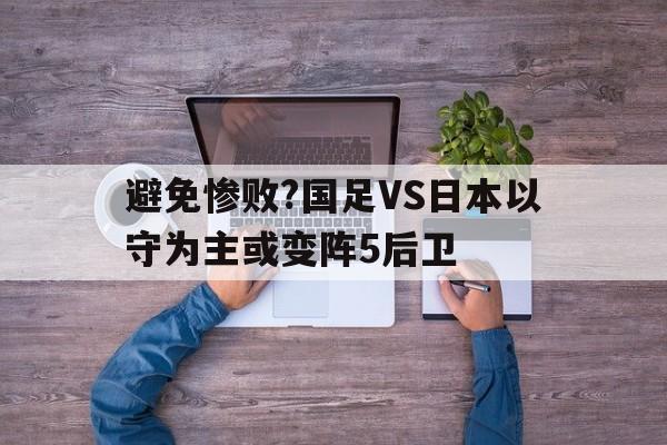包含避免惨败?国足VS日本以守为主或变阵5后卫的词条
